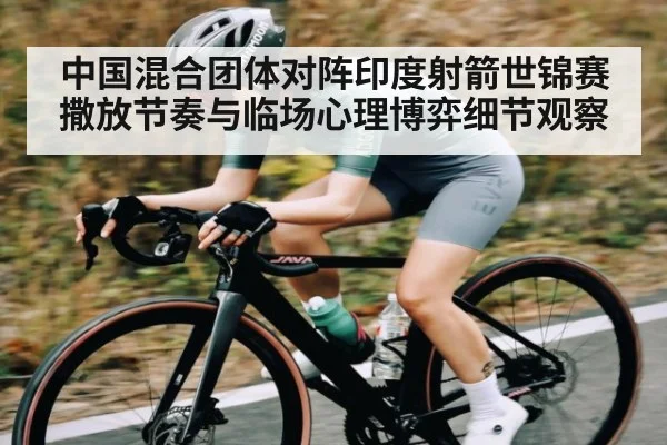 中国混合团体对阵印度射箭世锦赛撒放节奏与临场心理博弈细节观察（kaiyun）